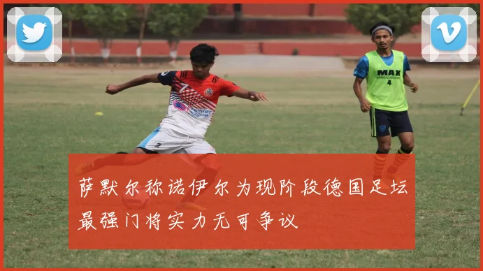 萨默尔称诺伊尔为现阶段德国足坛最强门将实力无可争议