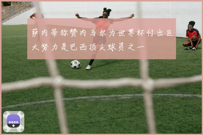 萨内蒂称赞内马尔为世界杯付出巨大努力是巴西顶尖球员之一
