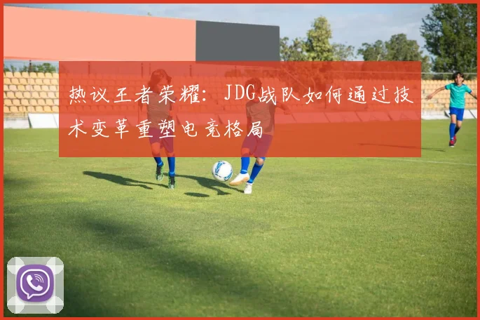 热议王者荣耀：JDG战队如何通过技术变革重塑电竞格局