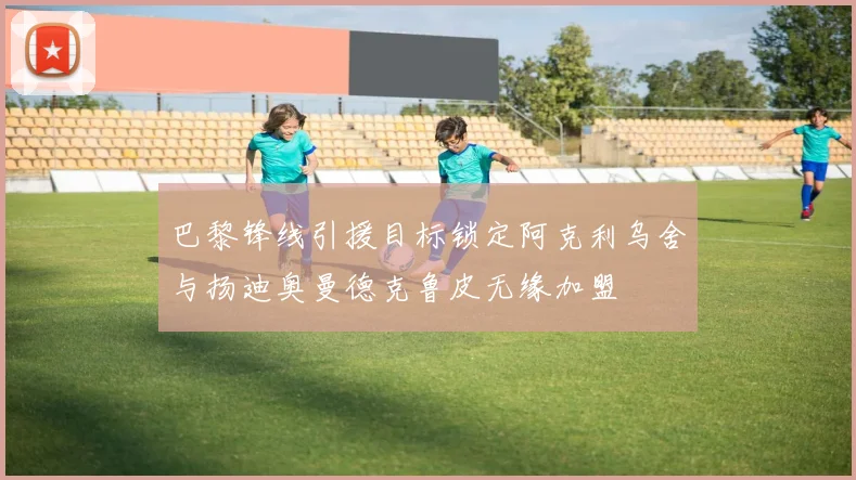 巴黎锋线引援目标锁定阿克利乌舍与扬迪奥曼德克鲁皮无缘加盟